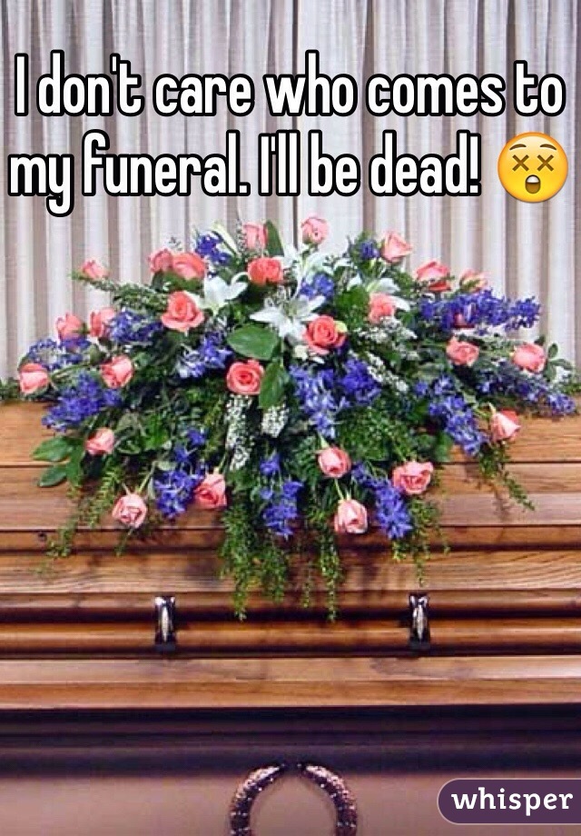 I don't care who comes to my funeral. I'll be dead! 😲