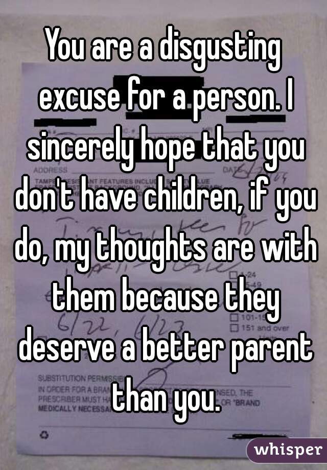 You are a disgusting excuse for a person. I sincerely hope that you don't have children, if you do, my thoughts are with them because they deserve a better parent than you.
