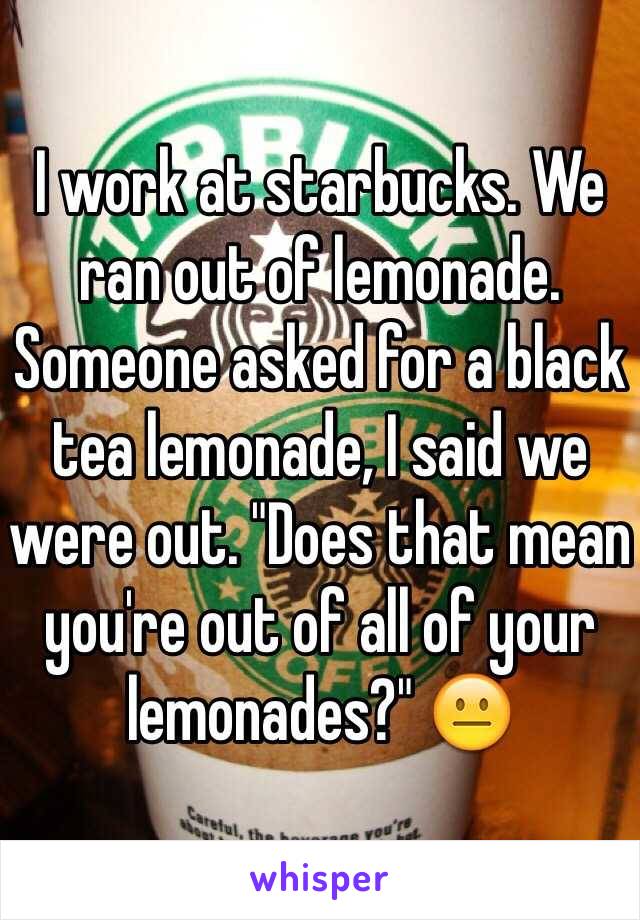 I work at starbucks. We ran out of lemonade. Someone asked for a black tea lemonade, I said we were out. "Does that mean you're out of all of your lemonades?" 😐