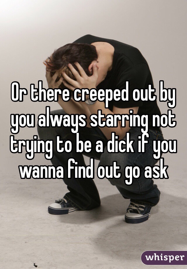 Or there creeped out by you always starring not trying to be a dick if you wanna find out go ask