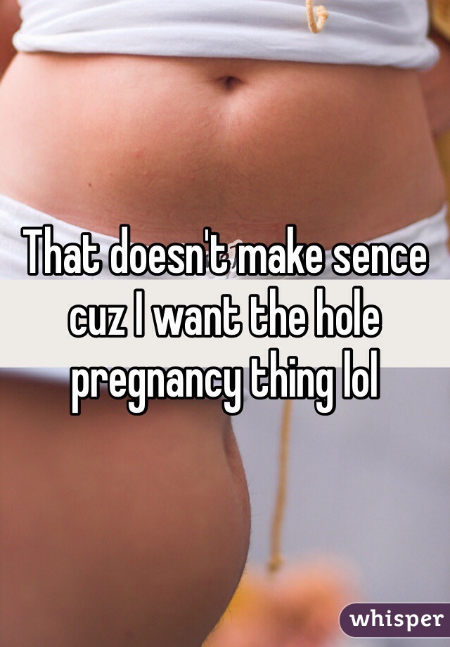 That doesn't make sence cuz I want the hole pregnancy thing lol