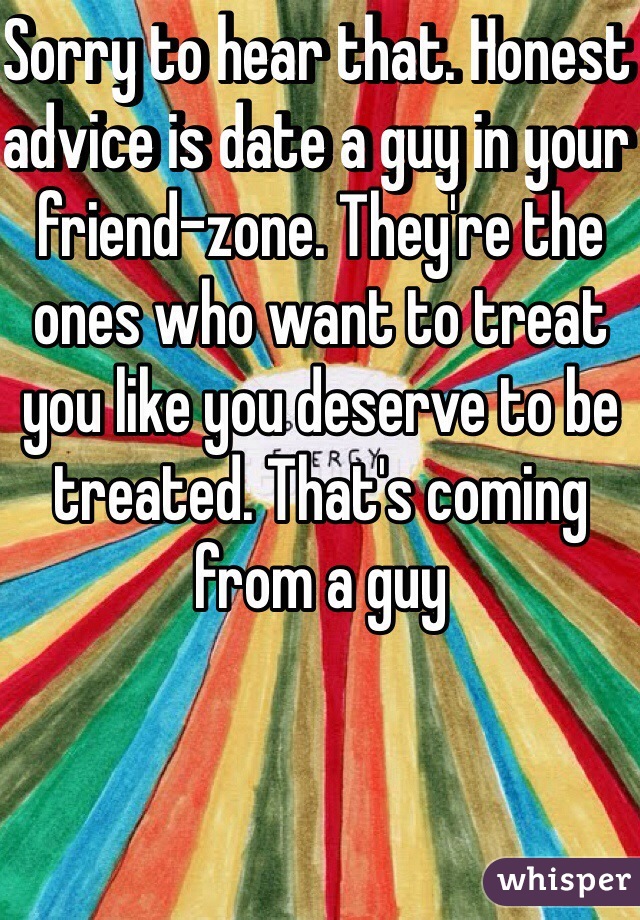 Sorry to hear that. Honest advice is date a guy in your friend-zone. They're the ones who want to treat you like you deserve to be treated. That's coming from a guy 
