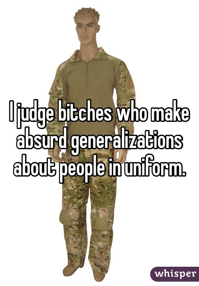 I judge bitches who make absurd generalizations about people in uniform.