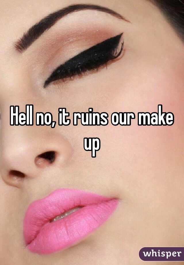 Hell no, it ruins our make up