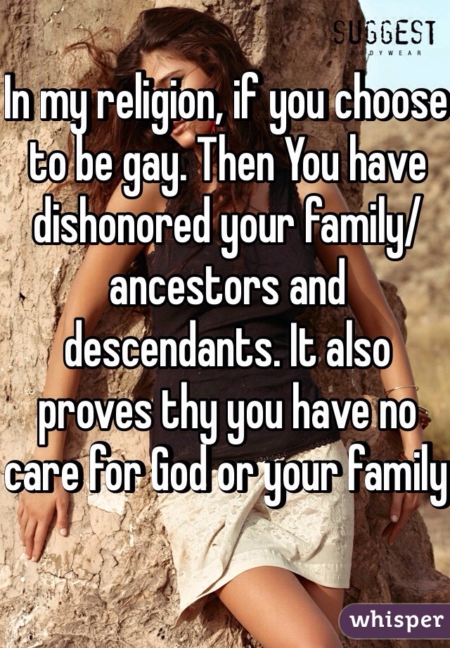 In my religion, if you choose to be gay. Then You have dishonored your family/ancestors and descendants. It also proves thy you have no care for God or your family 