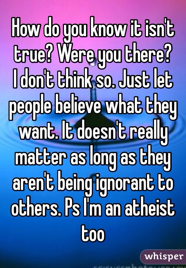 How do you know it isn't true? Were you there?
I don't think so. Just let people believe what they want. It doesn't really matter as long as they aren't being ignorant to others. Ps I'm an atheist too