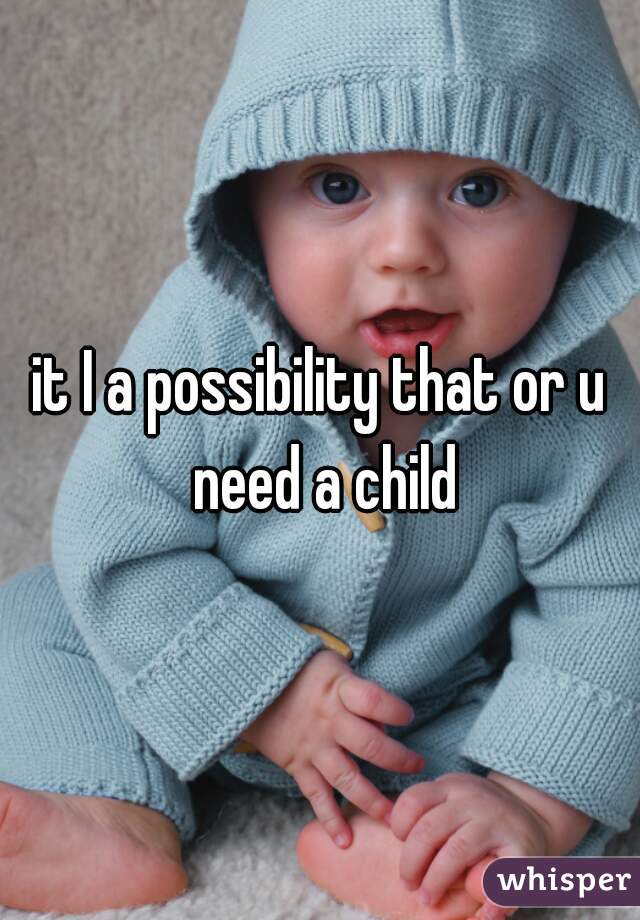 it I a possibility that or u need a child