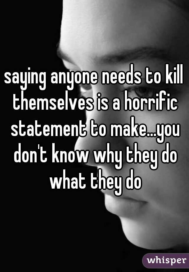 saying anyone needs to kill themselves is a horrific statement to make...you don't know why they do what they do