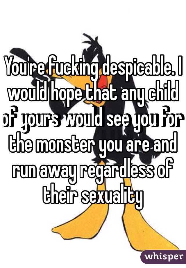 You're fucking despicable. I would hope that any child of yours would see you for the monster you are and run away regardless of their sexuality