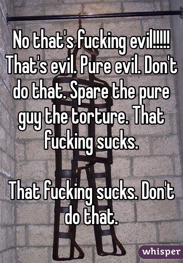 No that's fucking evil!!!!! That's evil. Pure evil. Don't do that. Spare the pure guy the torture. That fucking sucks. 

That fucking sucks. Don't do that. 