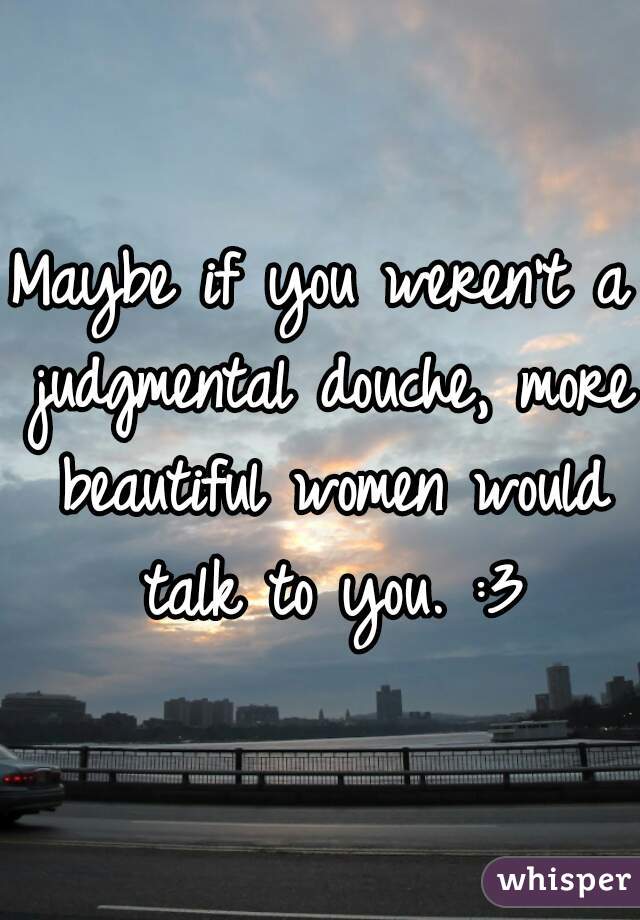 Maybe if you weren't a judgmental douche, more beautiful women would talk to you. :3