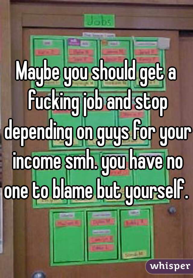 Maybe you should get a fucking job and stop depending on guys for your income smh. you have no one to blame but yourself. 
