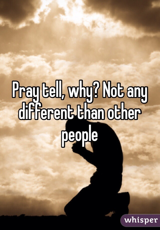 Pray tell, why? Not any different than other people 