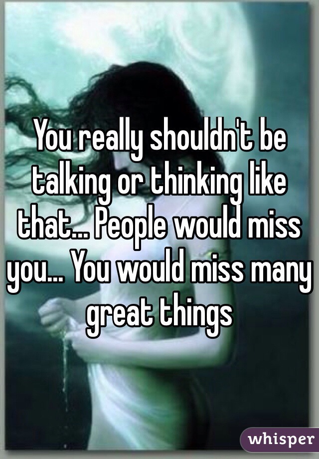 You really shouldn't be talking or thinking like that... People would miss you... You would miss many great things
