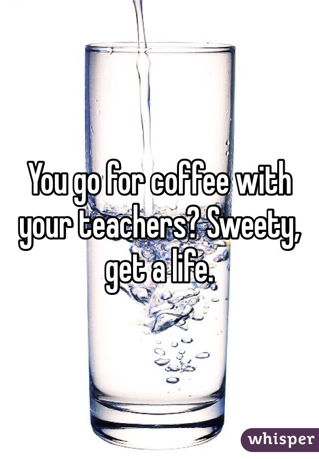 You go for coffee with your teachers? Sweety, get a life. 