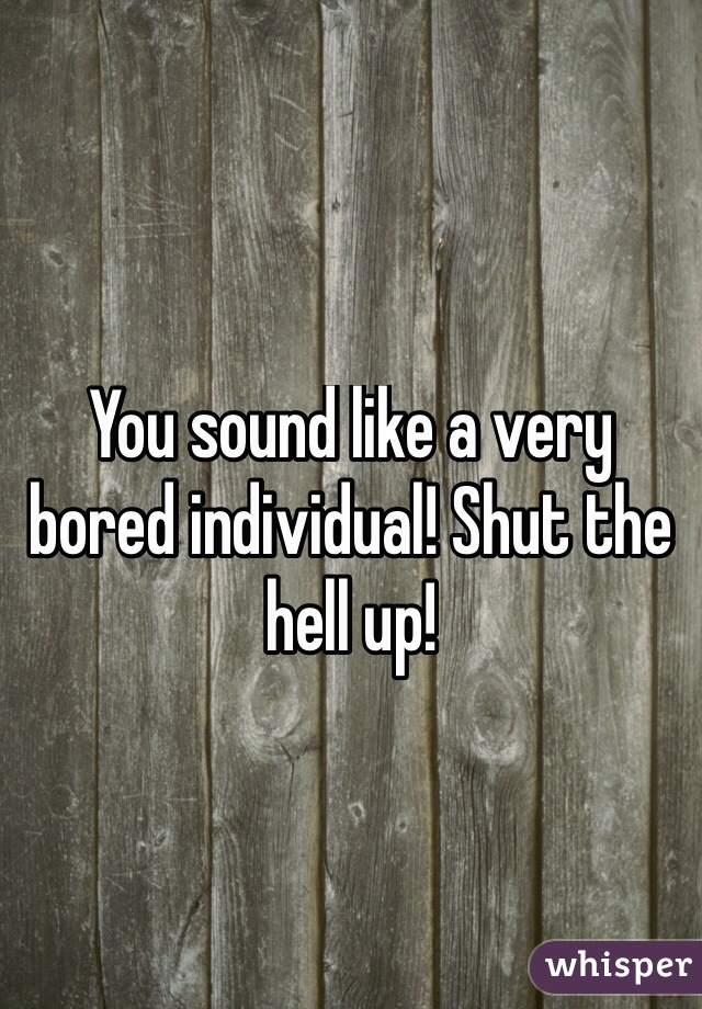 You sound like a very bored individual! Shut the hell up!
