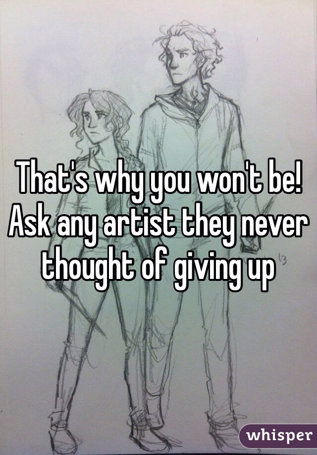 That's why you won't be! Ask any artist they never thought of giving up 