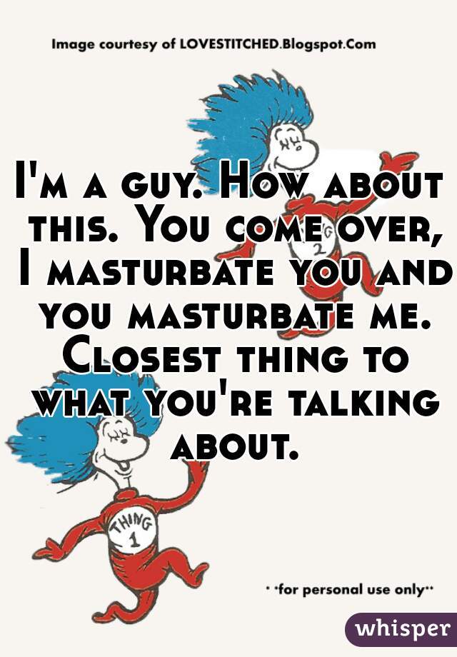 I'm a guy. How about this. You come over, I masturbate you and you masturbate me. Closest thing to what you're talking about.