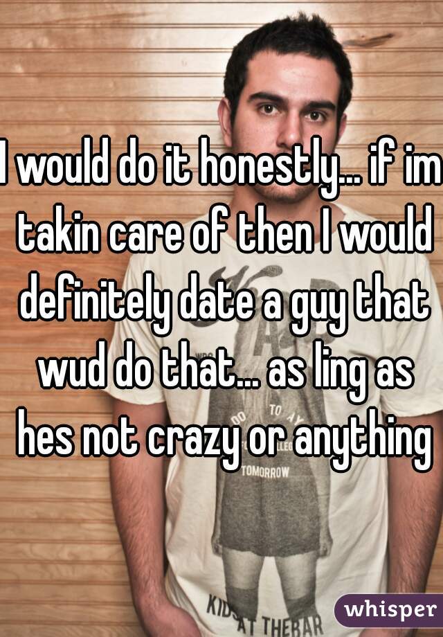 I would do it honestly... if im takin care of then I would definitely date a guy that wud do that... as ling as hes not crazy or anything