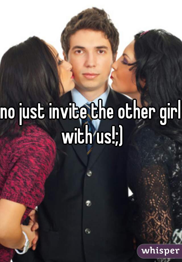 no just invite the other girl with us!;)