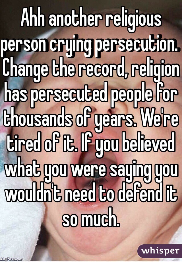 Ahh another religious person crying persecution.  Change the record, religion has persecuted people for thousands of years. We're tired of it. If you believed what you were saying you wouldn't need to defend it so much. 