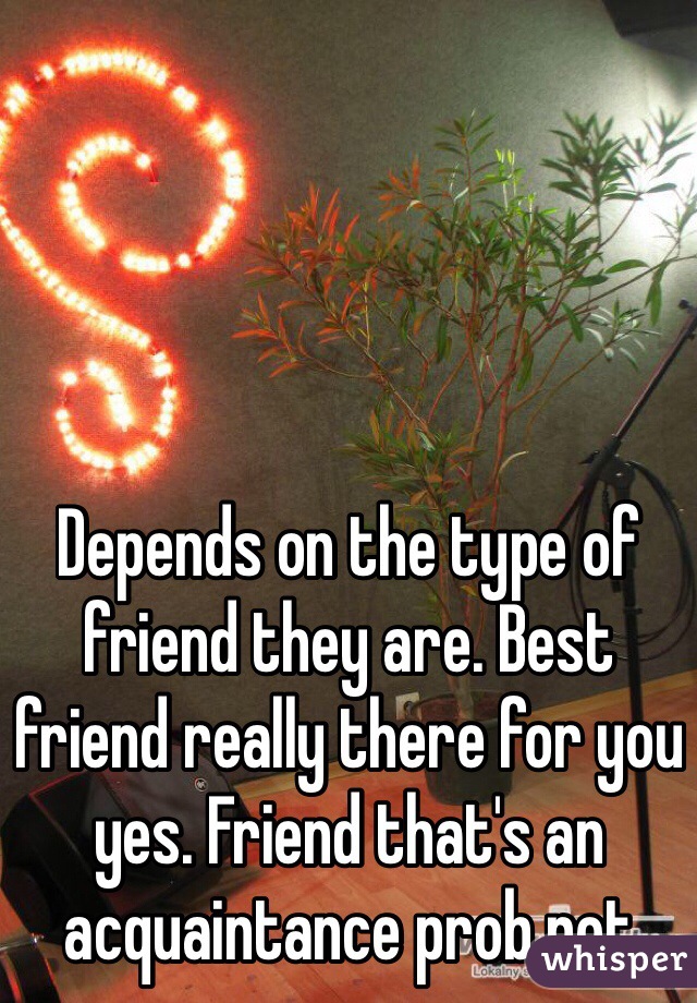 Depends on the type of friend they are. Best friend really there for you yes. Friend that's an acquaintance prob not