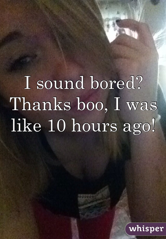 I sound bored? Thanks boo, I was like 10 hours ago!