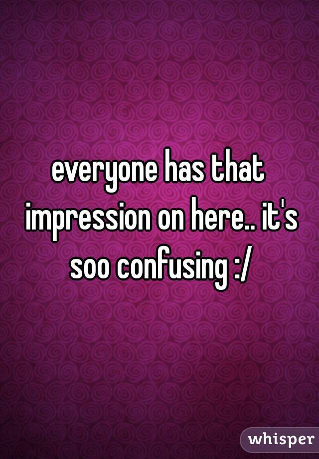 everyone has that impression on here.. it's soo confusing :/