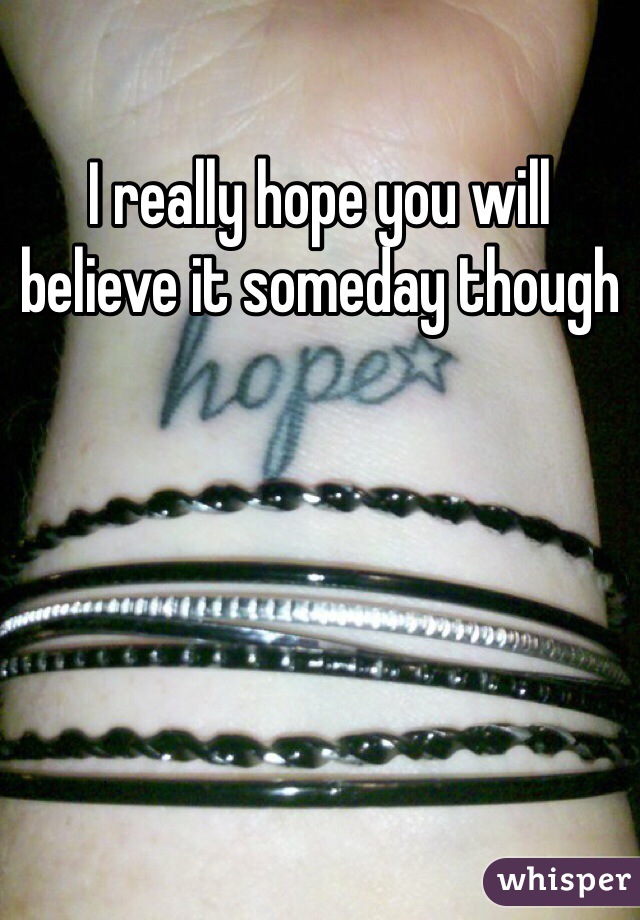 I really hope you will believe it someday though