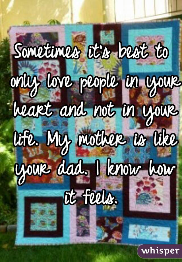 Sometimes it's best to only love people in your heart and not in your life. My mother is like your dad. I know how it feels. 