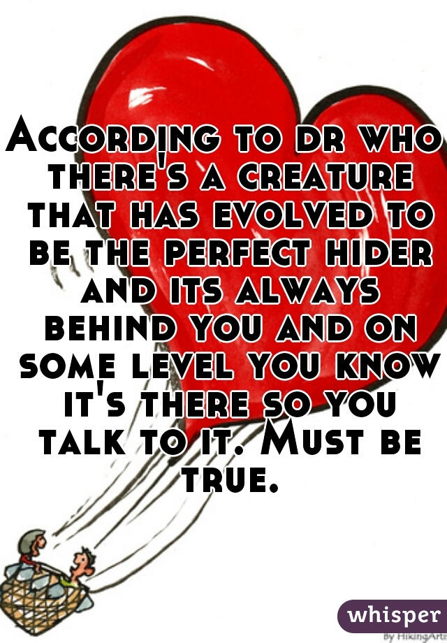 According to dr who there's a creature that has evolved to be the perfect hider and its always behind you and on some level you know it's there so you talk to it. Must be true.