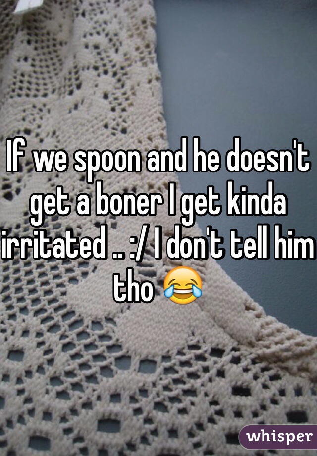 If we spoon and he doesn't get a boner I get kinda irritated .. :/ I don't tell him tho 😂