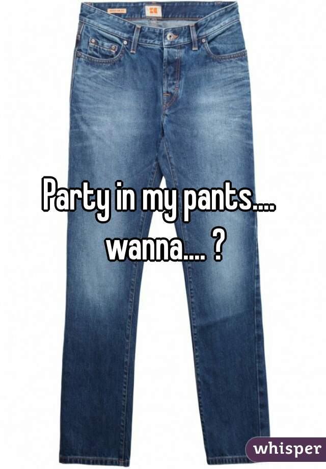 Party in my pants....  wanna.... ?
