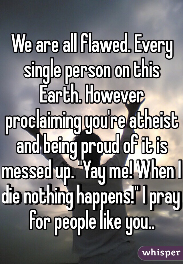 We are all flawed. Every single person on this Earth. However proclaiming you're atheist and being proud of it is messed up. "Yay me! When I die nothing happens!" I pray for people like you..