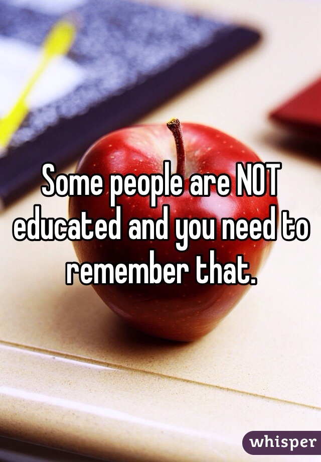 Some people are NOT educated and you need to remember that.