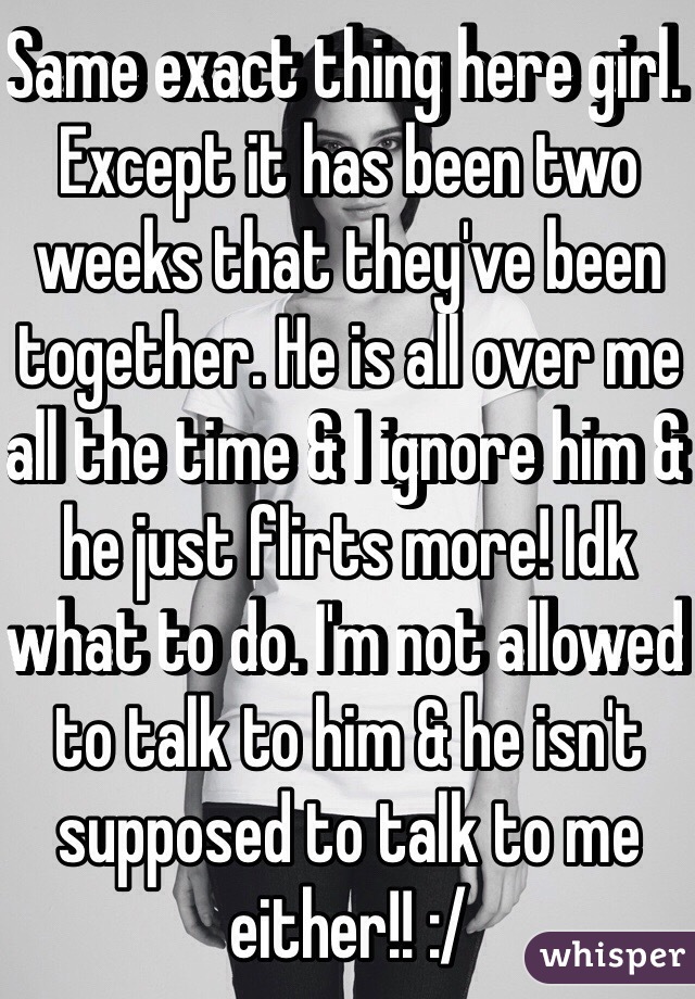 Same exact thing here girl. Except it has been two weeks that they've been together. He is all over me all the time & I ignore him & he just flirts more! Idk what to do. I'm not allowed to talk to him & he isn't supposed to talk to me either!! :/