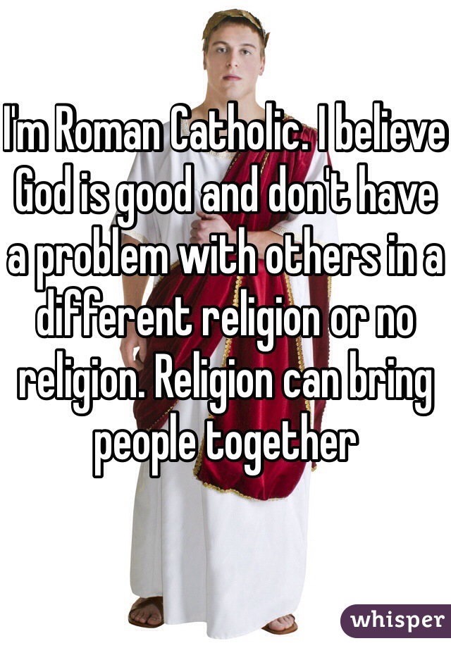 I'm Roman Catholic. I believe God is good and don't have a problem with others in a different religion or no religion. Religion can bring people together