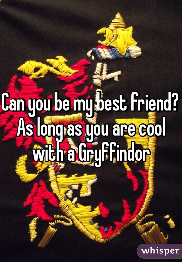 Can you be my best friend? As long as you are cool with a Gryffindor 