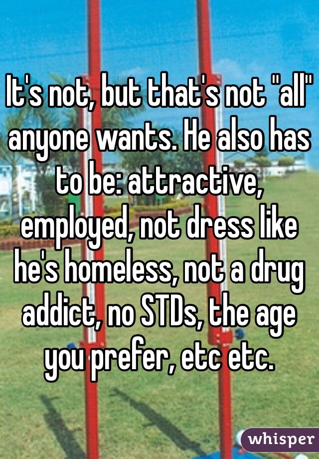 It's not, but that's not "all" anyone wants. He also has to be: attractive, employed, not dress like he's homeless, not a drug addict, no STDs, the age you prefer, etc etc. 