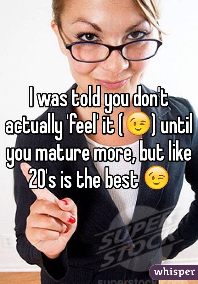 I was told you don't actually 'feel' it (😉) until you mature more, but like 20's is the best 😉