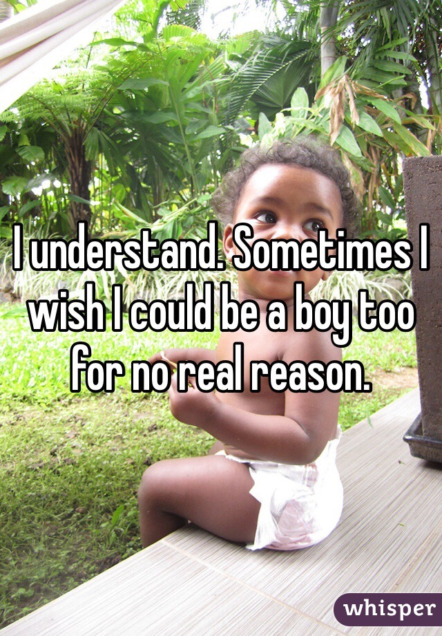 I understand. Sometimes I wish I could be a boy too for no real reason.