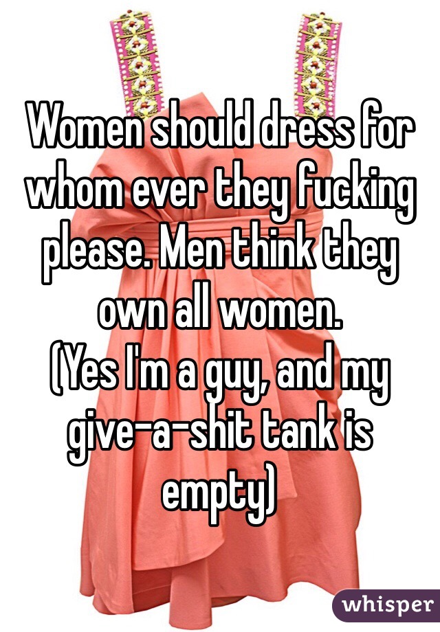 Women should dress for whom ever they fucking please. Men think they own all women. 
(Yes I'm a guy, and my give-a-shit tank is empty)