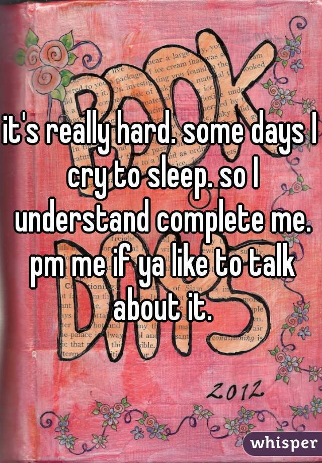 it's really hard. some days I cry to sleep. so I understand complete me. pm me if ya like to talk about it.