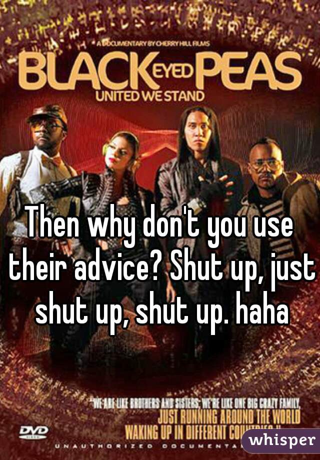 Then why don't you use their advice? Shut up, just shut up, shut up. haha