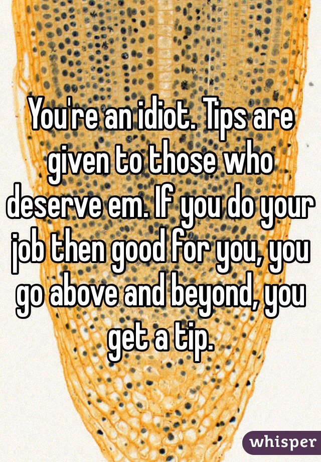 You're an idiot. Tips are given to those who deserve em. If you do your job then good for you, you go above and beyond, you get a tip. 