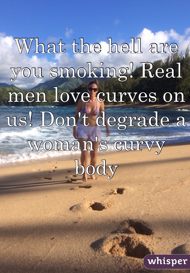 What the hell are you smoking! Real men love curves on us! Don't degrade a woman's curvy body