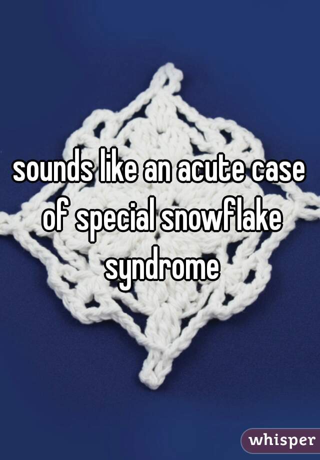 sounds like an acute case of special snowflake syndrome