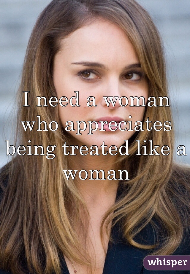 I need a woman who appreciates being treated like a woman