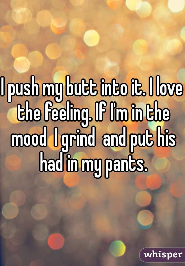 I push my butt into it. I love the feeling. If I'm in the mood  I grind  and put his had in my pants.