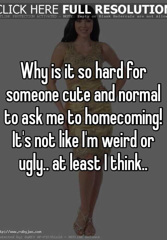 Why is it so hard for someone cute and normal to ask me to homecoming! It's not like I'm weird or ugly.. at least I think..